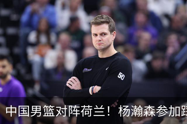 中国男篮对阵荷兰！杨瀚森参加踩场训练，NBA回来将上演首秀