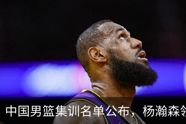 中国男篮集训名单公布，杨瀚森领衔 赵睿、周琦、张镇麟三悍将缺席