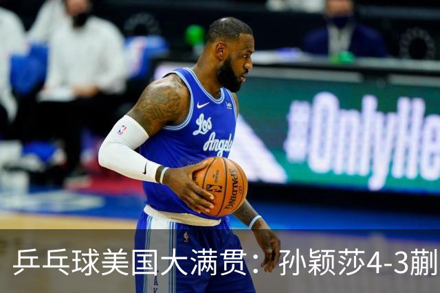 乒乓球美国大满贯：孙颖莎4-3蒯曼 四大满贯女单均已折桂