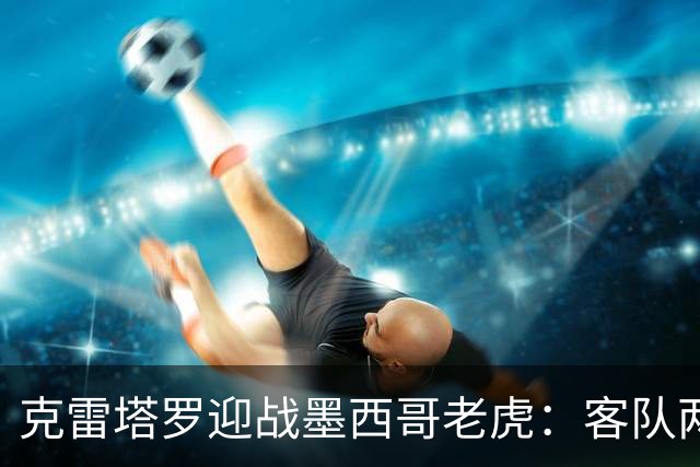 克雷塔罗迎战墨西哥老虎：客队两轮丢五球，皮萨罗亟需止血