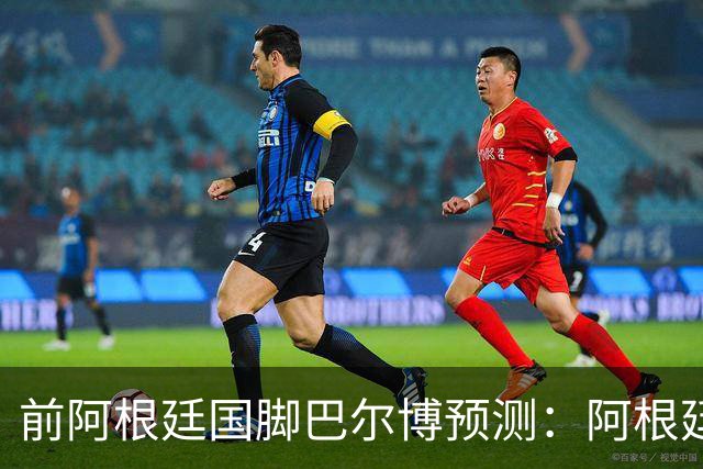 前阿根廷国脚巴尔博预测：阿根廷1-0西班牙，梅西破门