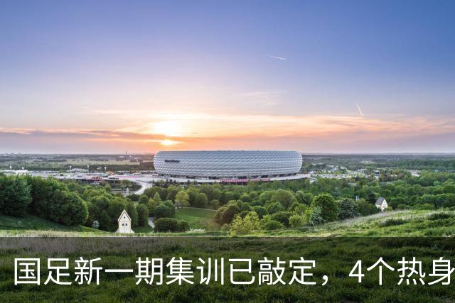 国足新一期集训已敲定，4个热身对手浮出水面，一队最具锻炼价值