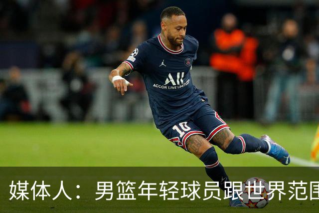 媒体人：男篮年轻球员跟世界范围同龄比差距很大 且其实也不年轻