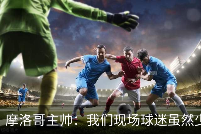 摩洛哥主帅：我们现场球迷虽然少，但声音足够大，希望能保持！