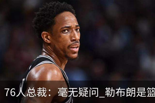 76人总裁：毫无疑问 勒布朗是篮球历史上最伟大的球员之一